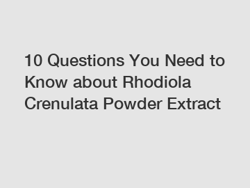 10 Questions You Need to Know about Rhodiola Crenulata Powder Extract