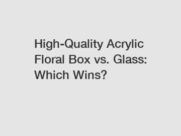 High-Quality Acrylic Floral Box vs. Glass: Which Wins?