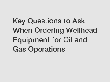 Key Questions to Ask When Ordering Wellhead Equipment for Oil and Gas Operations