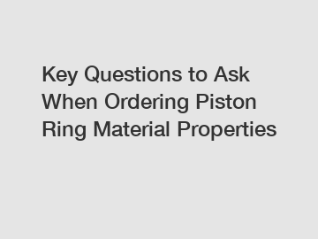 Key Questions to Ask When Ordering Piston Ring Material Properties