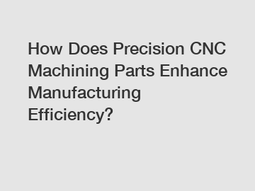 How Does Precision CNC Machining Parts Enhance Manufacturing Efficiency?