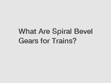 What Are Spiral Bevel Gears for Trains?