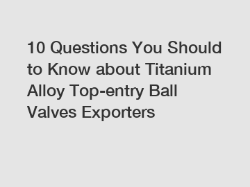 10 Questions You Should to Know about Titanium Alloy Top-entry Ball Valves Exporters