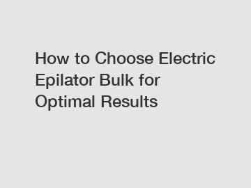 How to Choose Electric Epilator Bulk for Optimal Results