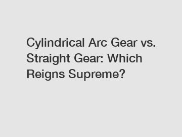 Cylindrical Arc Gear vs. Straight Gear: Which Reigns Supreme?