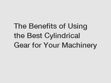 The Benefits of Using the Best Cylindrical Gear for Your Machinery