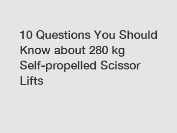 10 Questions You Should Know about 280 kg Self-propelled Scissor Lifts