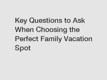 Key Questions to Ask When Choosing the Perfect Family Vacation Spot