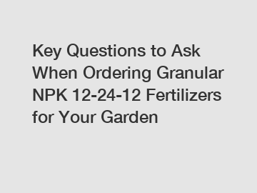 Key Questions to Ask When Ordering Granular NPK 12-24-12 Fertilizers for Your Garden