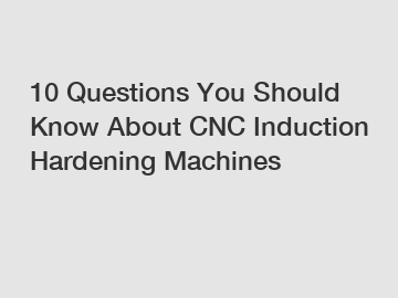 10 Questions You Should Know About CNC Induction Hardening Machines