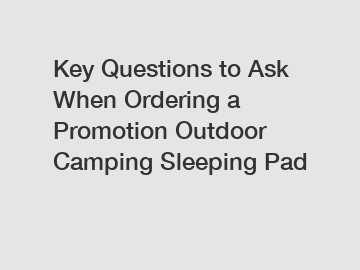 Key Questions to Ask When Ordering a Promotion Outdoor Camping Sleeping Pad