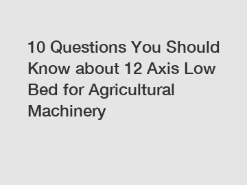 10 Questions You Should Know about 12 Axis Low Bed for Agricultural Machinery