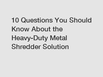 10 Questions You Should Know About the Heavy-Duty Metal Shredder Solution