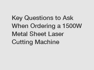 Key Questions to Ask When Ordering a 1500W Metal Sheet Laser Cutting Machine