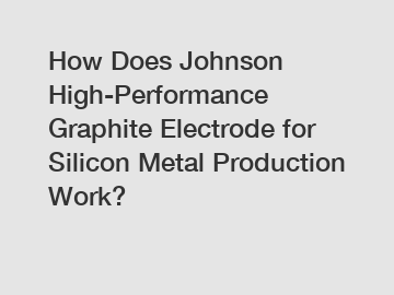 How Does Johnson High-Performance Graphite Electrode for Silicon Metal Production Work?