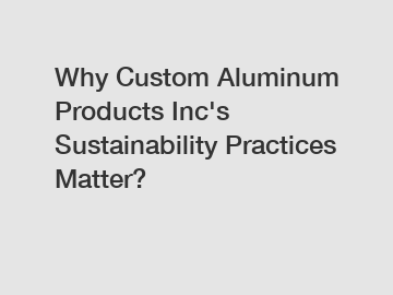 Why Custom Aluminum Products Inc's Sustainability Practices Matter?