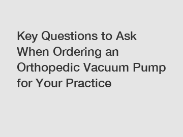 Key Questions to Ask When Ordering an Orthopedic Vacuum Pump for Your Practice