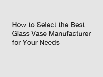 How to Select the Best Glass Vase Manufacturer for Your Needs