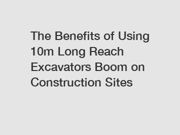 The Benefits of Using 10m Long Reach Excavators Boom on Construction Sites