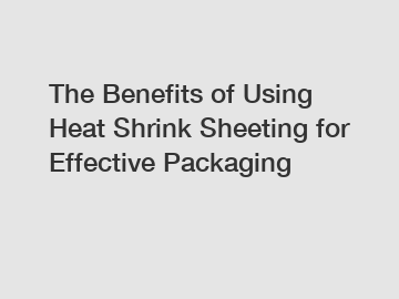 The Benefits of Using Heat Shrink Sheeting for Effective Packaging