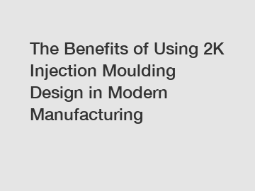 The Benefits of Using 2K Injection Moulding Design in Modern Manufacturing