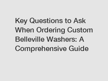 Key Questions to Ask When Ordering Custom Belleville Washers: A Comprehensive Guide