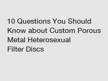 10 Questions You Should Know about Custom Porous Metal Heterosexual Filter Discs