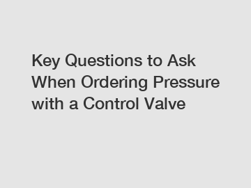 Key Questions to Ask When Ordering Pressure with a Control Valve