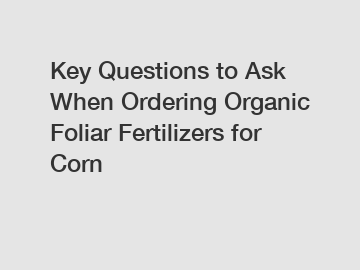 Key Questions to Ask When Ordering Organic Foliar Fertilizers for Corn