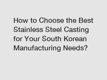 How to Choose the Best Stainless Steel Casting for Your South Korean Manufacturing Needs?