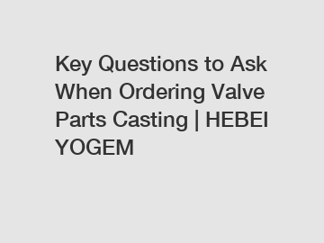 Key Questions to Ask When Ordering Valve Parts Casting | HEBEI YOGEM
