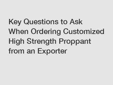 Key Questions to Ask When Ordering Customized High Strength Proppant from an Exporter