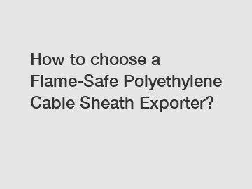 How to choose a Flame-Safe Polyethylene Cable Sheath Exporter?