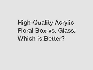 High-Quality Acrylic Floral Box vs. Glass: Which is Better?