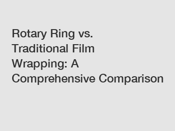 Rotary Ring vs. Traditional Film Wrapping: A Comprehensive Comparison