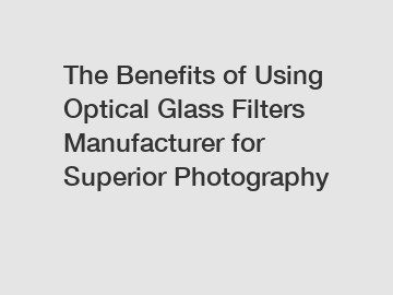 The Benefits of Using Optical Glass Filters Manufacturer for Superior Photography