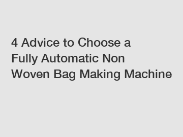 4 Advice to Choose a Fully Automatic Non Woven Bag Making Machine