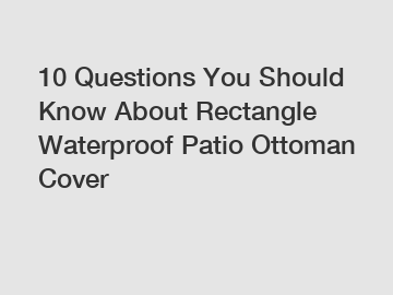 10 Questions You Should Know About Rectangle Waterproof Patio Ottoman Cover