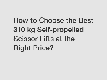 How to Choose the Best 310 kg Self-propelled Scissor Lifts at the Right Price?