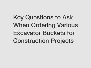 Key Questions to Ask When Ordering Various Excavator Buckets for Construction Projects