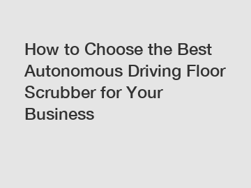 How to Choose the Best Autonomous Driving Floor Scrubber for Your Business