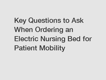 Key Questions to Ask When Ordering an Electric Nursing Bed for Patient Mobility