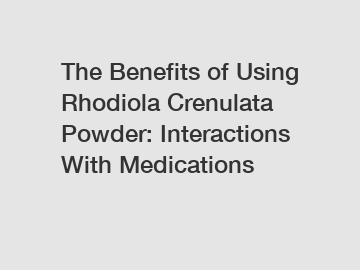 The Benefits of Using Rhodiola Crenulata Powder: Interactions With Medications