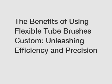 The Benefits of Using Flexible Tube Brushes Custom: Unleashing Efficiency and Precision