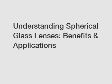 Understanding Spherical Glass Lenses: Benefits & Applications