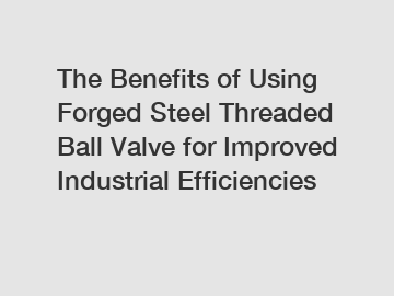 The Benefits of Using Forged Steel Threaded Ball Valve for Improved Industrial Efficiencies