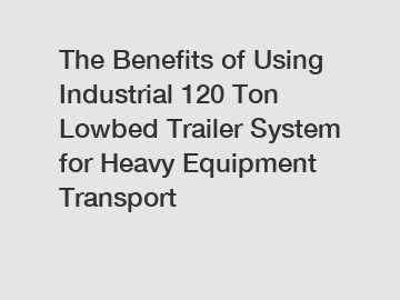 The Benefits of Using Industrial 120 Ton Lowbed Trailer System for Heavy Equipment Transport