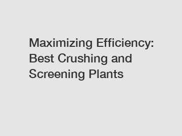 Maximizing Efficiency: Best Crushing and Screening Plants