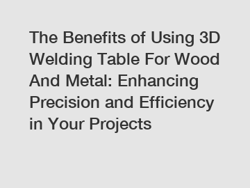 The Benefits of Using 3D Welding Table For Wood And Metal: Enhancing Precision and Efficiency in Your Projects