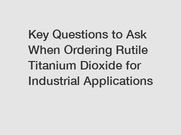 Key Questions to Ask When Ordering Rutile Titanium Dioxide for Industrial Applications